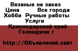 Вязаные на заказ › Цена ­ 800 - Все города Хобби. Ручные работы » Услуги   . Краснодарский край,Геленджик г.